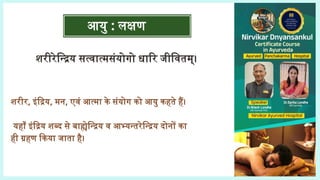 आयु : लक्षण
शरीरेन्द्रिय सत्वात्मसंयोगो धारि जीवितम्।
शरीर, इंद्रिय, मन, एवं आत्मा के संयोग को आयु कहते हैं।
यहाँ इंद्रिय शब्द से बाह्येन्द्रिय व आभ्यन्तरेन्द्रिय दोनों का
ही ग्रहण किया जाता है।
(च.सू. 1/12)
 