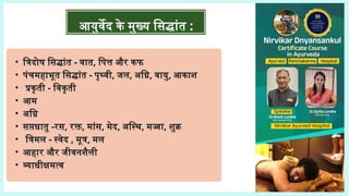 • त्रिदोष सिद्धांत - वात, पित्त और कफ
• पंचमहाभूत सिद्धांत - पृथ्वी, जल, अग्नि, वायु, आकाश
• प्रकृती - विकृती
• आम
• अग्नि
• सप्तधातु -रस, रक्त, मांस, मेद, अस्थि, मज्जा, शुक्र
• त्रिमल - स्वेद , मूत्र, मल
• आहार और जीवनशैली
• व्याधीक्षमत्व
आयुर्वेद के मुख्य सिद्धांत :
 