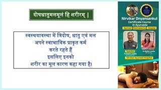 स्वस्थयावस्था में त्रिदोष, धातु एवं मल
अपने स्वाभाविक प्राकृत कर्म
करते रहते हैं
इसलिए इनको
शरीर का मूल कारण कहा गया है।
दोषधातुमलमूलं हि शरीरम् |
 