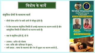 संतुलित दोषों के सामान्य कार्य
• तीनों दोष शरीर के सभी अंगों में मौजूद होते हैं।
• ये दोष सामान्य संतुलित स्थिति में अच्छे स्वास्थ्य का कारण बनते हैं और
असंतुलित स्थिति में बीमारी का कारण बनते हैं।
• जब वे संतुलित होते हैं, तो वे
• उपचय - शरीर को पोषण
• बल- शक्ति और प्रतिरक्षा में सुधार,
• वर्ण प्रसाद - त्वचा के स्वास्थ्य और रंग में सुधार का कारण बनते हैं .
त्रिदोष के कार्ये
 