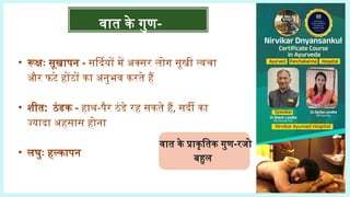 वात के गुण-
वात के प्राकृतिक गुण-रजो
बहुल
• रूक्षः सूखापन - सर्दियों में अक्सर लोग सूखी त्वचा
और फटे होंठों का अनुभव करते हैं
• शीत: ठंडक - हाथ-पैर ठंडे रह सकते हैं, सर्दी का
ज्यादा अहसास होना
• लघुः हल्कापन
 