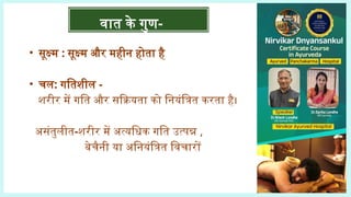 • सूक्ष्म : सूक्ष्म और महीन होता है
• चल: गतिशील -
शरीर में गति और सक्रियता को नियंत्रित करता है।
असंतुलीत-शरीर में अत्यधिक गति उत्पन्न ,
बेचैनी या अनियंत्रित विचारों
वात के गुण-
 