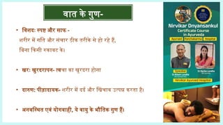 • विशदः स्पष्ट और साफ -
शरीर में गति और संचार ठीक तरीके से हो रहे हैं,
बिना किसी रुकावट के।
• खरः खुरदरापन- त्वचा का खुरदरा होना
• दारुण: पीड़ादायक- शरीर में दर्द और खिंचाव उत्पन्न करता है।
• अनवस्थित एवं योगवाही, ये वायु के भौतिक गुण हैं।
वात के गुण-
 
