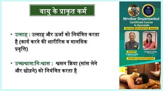 वायु के प्राकृत कर्म
• उत्साह : उत्साह और ऊर्जा को नियंत्रित करता
है (कार्य करने की शारीरिक व मानसिक
प्रवृत्ति)
• उच्छ्श्वास:निःश्वास : श्वसन क्रिया (सांस लेने
और छोड़ने) को नियंत्रित करता है
 