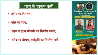 • शरीर का नियंत्रण,
• अग्नि का प्रेरण,
• स्थूल व सूक्ष्म स्रोतसों का निर्माण करना,
• क्लेद का शोषण, गर्भकृति का निर्माण, गर्भ
वायु के प्राकृत कर्म
 
