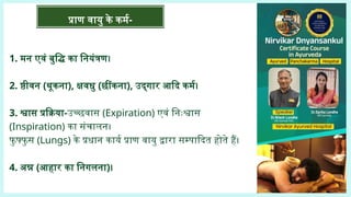1. मन एवं बुद्धि का नियंत्रण।
2. ष्ठीवन (थूकना), क्षवधु (छींकना), उद्‌
गार आदि कर्म।
3. श्वास प्रक्रिया-उच्छवास (Expiration) एवं निःश्वास
(Inspiration) का संचालन।
फु फ्फु स (Lungs) के प्रधान कार्य प्राण वायु द्वारा सम्पादित होते हैं।
4. अन्न (आहार का निगलना)।
प्राण वायु के कर्म-
 