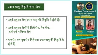 • ऊर्ध्व जत्रुगत रोग उदान वायु की विकृति से होते हैं।
• ऊर्ध्व जत्रुगत रोगों में शिरोरोग, नेत्र रोग,
कर्ण एवं नासिका रोग
• दन्तरोग एवं मुखरोग विशेषतः उदानवायु की विकृति से
होते हैं।
उदान वायु विकृति जन्य रोग
 