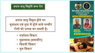 अपान वायु विकृत होने पर
मूत्राशय एवं गुदा में होने वाले गम्भीर
रोगों को उत्पन्न कर सकती है।
अपान वायु विकृति जन्य रोग
• गर्भाशय विकार
• मूळव्याध (बवासीर)
• किडनी विकार
• मूत्र विकार
 