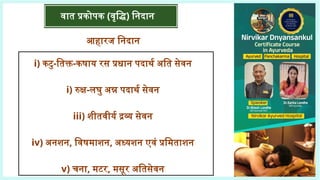 वात प्रकोपक (वृद्धि) निदान
आहारज निदान
i) कटु-तिक्त-कषाय रस प्रधान पदार्थ अति सेवन
i) रुक्ष-लघु अन्न पदार्थ सेवन
iii) शीतवीर्य द्रव्य सेवन
iv) अनशन, विषमाशन, अध्यशन एवं प्रमिताशन
v) चना, मटर, मसूर अतिसेवन
 