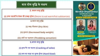 3. समान वायु वृद्धि
(i) उष्ण पदार्थों के सेवन की इच्छा होना (Desire to eat warm/hot substances)
4.व्यान वायु वृद्धि
(i) त्वक् रौक्ष्यता (Dry Skin)
(ii) कृशता (Decreased body weight)
(iii) अंगों का फड़कना (Throbbing sensation)
5.अपान वायु वृद्धि
(i) हाथ पैर का फटना (Cracking of soles)
(ii) मल का गाढ़ा या शुष्क होना (Hard Stool)
वात दोष वृद्धि के लक्षण
 