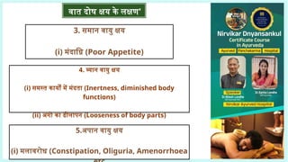 3. समान वायु क्षय
(i) मंदाग्नि (Poor Appetite)
4. व्यान वायु क्षय
(i) समस्त कार्यों में मंदता (Inertness, diminished body
functions)
(ii) अंगों का ढीलापन (Looseness of body parts)
5.अपान वायु क्षय
(i) मलावरोध (Constipation, Oliguria, Amenorrhoea
वात दोष क्षय के लक्षण'
 