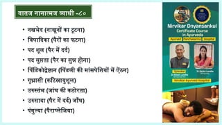 • नखभेद (नाखूनों का टूटना)
• विपादिका (पैरों का फटना)
• पद शूल (पैर में दर्द)
• पद सुप्तता (पैर का सुन्न होना)
• पिंडिकोद्वेष्टान (पिंडली की मांसपेशियों में ऐंठन)
• गृध्रासी (कटिस्नायुशूल)
• उरुस्तंभ (जांघ की कठोरता)
• उरुसादा (पैर में दर्द) जाँघ)
• पंगुल्या (पैराप्लेजिया)
वातज नानात्मज व्याधी -८०
 