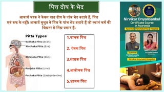 आचार्य चरक ने केवल वात दोष के पांच भेद बताये हैं, पित्त
एवं कफ के नहीं। आचार्य सुश्रुत ने पित्त के पांच भेद बताये हैं जो स्थानं कर्म की
भिन्नता से निम्न प्रकार हैं-
पित्त दोष के भेद
1.पाचक पित्त
2. रंजक पित्त
3.साधक पित्त
4.आलोचक पित्त
5.भ्राजक पित्त
 