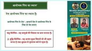 आलोचक पित्त का स्थान'
नेत्र आलोचक पित्त का स्थान है।
आलोचक पित्त के भेद' - आचार्य भेल ने आलोचक पित्त के
निम्न दो भेद बताए
चक्षु वैशेषिक - यह वस्तुओं की भिन्नता का ज्ञान कराता है।
2. बुद्धि वैशेषिक - यह अत्यंत सूक्ष्म विषयों को भी ग्रहण
करता है तथा धूमध्य में श्रृगांटक मर्म में रहता है।
 