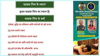 साधक पित्त के स्थान'
हृदय साधक पित्त का स्थान है।
साधक पित्त के कर्म
1)मेधा, बुद्धि एवं अभिमान आदि मनोरथों को पूर्ण करना
(2) प्रभा बनाये रखना
(3) इन्द्रियों की निर्मलता बनाये रखना
(4) शौर्य एवं भय आदि भावों को प्रकट करांना
(5) हर्ष एवं क्रोध की अभिव्यक्ति करना
(6) प्रसन्नता एवं मोह आदि की अनुभूति कराना.
 