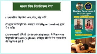 साधक पित्त विकृतिजन्य रोग'
(1) मानसिक विकृतियां -भय, क्रोध, मोह आदि।
(2) हृदय की विकृतियां - रक्तावृत्त वात (Hypertension), हृदय
रोग आदि।
(3) अन्तःस्त्रावी ग्रंथियों (Endocrinal glands) के विकार-यथा
पीयूषग्रंथि (Pituitary gland), अधिवृक्क ग्रंथि के रोग साधक पित्त
की विकृति से होते हैं।
 