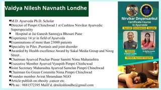 ￭M.D. Ayurveda Ph.D. Scholar
￭Director of Pimpri Chinchwad 1 st Cashless Nirvikar Ayurvedic
Superspeciality
￭ Hospital at Jai Ganesh Samrajya Bhosari Pune
￭Experience 14 yr in field of Ayurveda
￭Examinations of more than 23000 patients
￭Speciality in Piles ,Psoriasis and joint disorder
￭Awarded by Health excellence Award by Sakal Media Group and Nirog
Street .
￭Chairman Ayurved Prachar Prasar Samitti Nima Maharashtra
￭Executive Member Ayurved Vyaspith Pimpri Chinhcwad
￭Joint Secretary Maharashta Ayurved Samelan Pimpri Chinchwad
￭Chairman Go Green Committe Nima Pimpri Chinchwad
￭Founder member Avirat Shramdaan NGO
￭Article publish on obesity ,cancer etc.
￭Ph no : 9881572395 MailI’d.:drnileshlondhe@gmail.com
Vaidya Nilesh Navnath Londhe
 