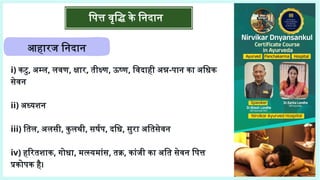 पित्त वृद्धि के निदान
आहारज निदान
i) कटु, अम्ल, लवण, क्षार, तीक्ष्ण, ऊष्ण, विदाही अन्न-पान का अधिक
सेवन
ii) अध्यशन
iii) तिल, अलसी, कुलथी, सर्षप, दधि, सुरा अतिसेवन
iv) हरितशाक, गोधा, मत्स्यमांस, तक्र, कांजी का अति सेवन पित्त
प्रकोपक है।
 