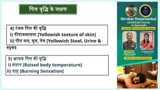 पित्त वृद्धि के लक्षण
4) रंजक पित्त की वृद्धि
i) पीतावभासता [Yellowish texture of skin]
ii) पीत मल, मूत्र, नेत्र [Yellowish Stool, Urine &
eyes
5) भ्राजक पित्त की वृद्धि
i) संताप [Raised body temperature]
ii) दाह [Burning Sensation]
 