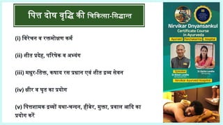 (i) विरेचन व रक्तमोक्षण कर्म
(ii) शीत प्रदेह, परिषेक व अभ्यंग
(iii) मधुर-तिक्त, कषाय रस प्रधान एवं शीत द्रव्य सेवन
(iv) क्षीर व घृत का प्रयोग
(v) पित्तशामक द्रव्यों यथा-चन्दन, हीबेर, मुक्ता, प्रवाल आदि का
प्रयोग करें
पित्त दोष वृद्धि की चिकित्सा-सिद्धान्त
 