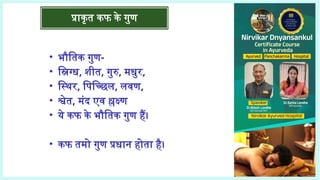 प्राकृत कफ के गुण
• भौतिक गुण-
• स्निग्ध, शीत, गुरु, मधुर,
• स्थिर, पिच्छिल, लवण,
• श्वेत, मंद एव श्लक्ष्ण
• ये कफ के भौतिक गुण हैं।
• कफ तमो गुण प्रधान होता है।
 