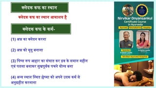 क्लेदक कफ का स्थान
क्लेदक कफ के कर्म-
क्लेदक कफ का स्थान आमाशय है
(1) अन्न का क्लेदन करना
(2) अन्न को मृदु बनाना
(3) पिण्ड रूप आहार का संघात कर द्रव के समान महीन
एवं पतला बनाकर सुखपूर्वक पचने योग्य बना
(4) अन्य स्थान स्थित श्लेष्मा को अपने उदक कर्म से
अनुग्रहीत करनाना
 