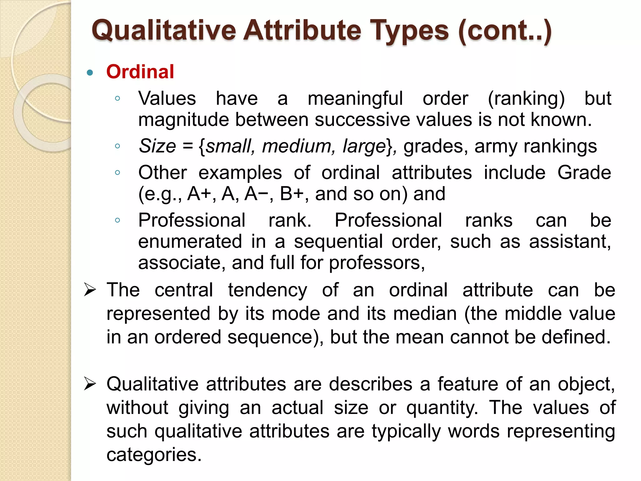  Ordinal
◦ Values have a meaningful order (ranking) but
magnitude between successive values is not known.
◦ Size = {small, medium, large}, grades, army rankings
◦ Other examples of ordinal attributes include Grade
(e.g., A+, A, A−, B+, and so on) and
◦ Professional rank. Professional ranks can be
enumerated in a sequential order, such as assistant,
associate, and full for professors,
 The central tendency of an ordinal attribute can be
represented by its mode and its median (the middle value
in an ordered sequence), but the mean cannot be defined.
 Qualitative attributes are describes a feature of an object,
without giving an actual size or quantity. The values of
such qualitative attributes are typically words representing
categories.
Qualitative Attribute Types (cont..)
 