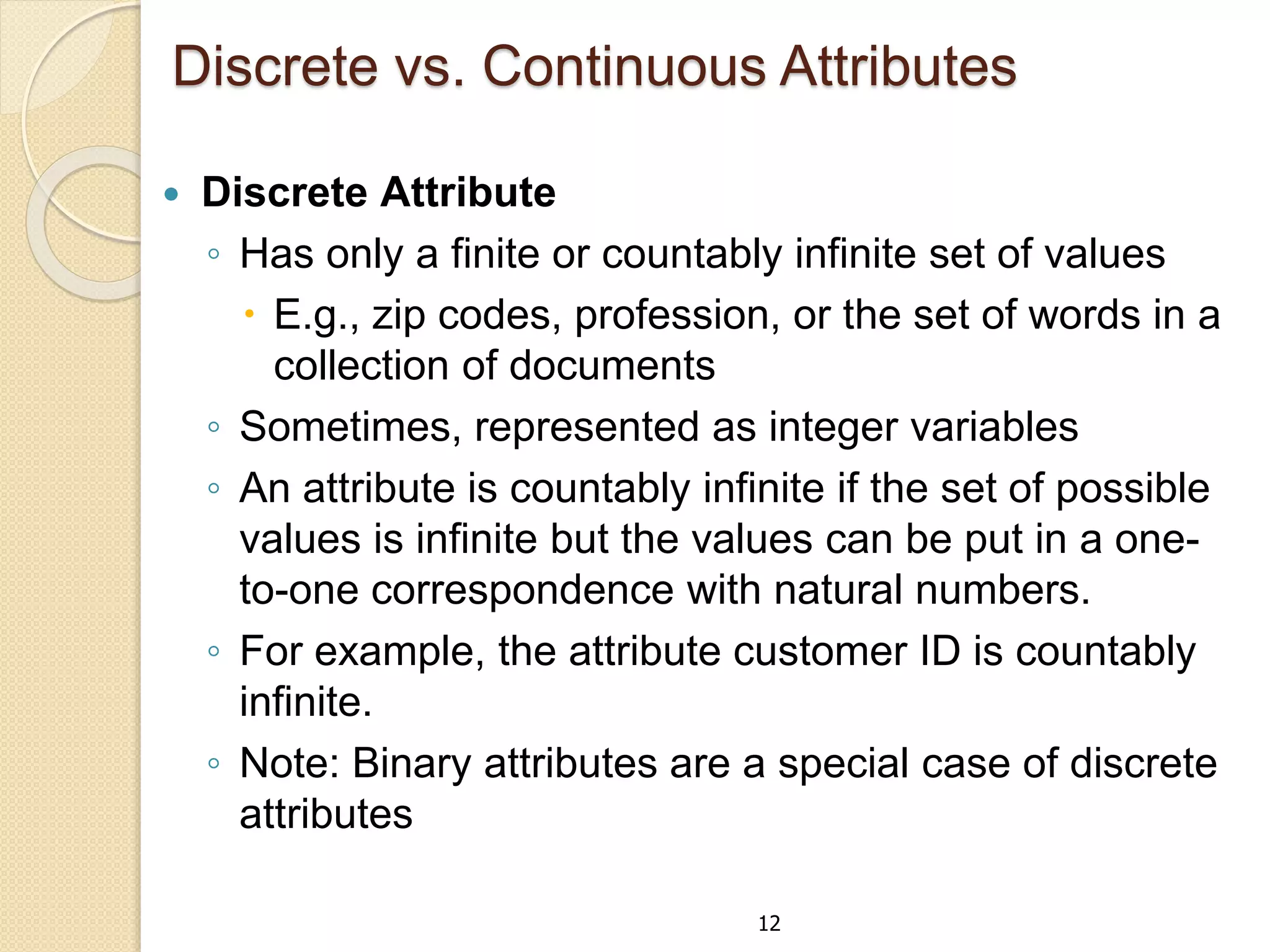 12
Discrete vs. Continuous Attributes
 Discrete Attribute
◦ Has only a finite or countably infinite set of values
 E.g., zip codes, profession, or the set of words in a
collection of documents
◦ Sometimes, represented as integer variables
◦ An attribute is countably infinite if the set of possible
values is infinite but the values can be put in a one-
to-one correspondence with natural numbers.
◦ For example, the attribute customer ID is countably
infinite.
◦ Note: Binary attributes are a special case of discrete
attributes
 