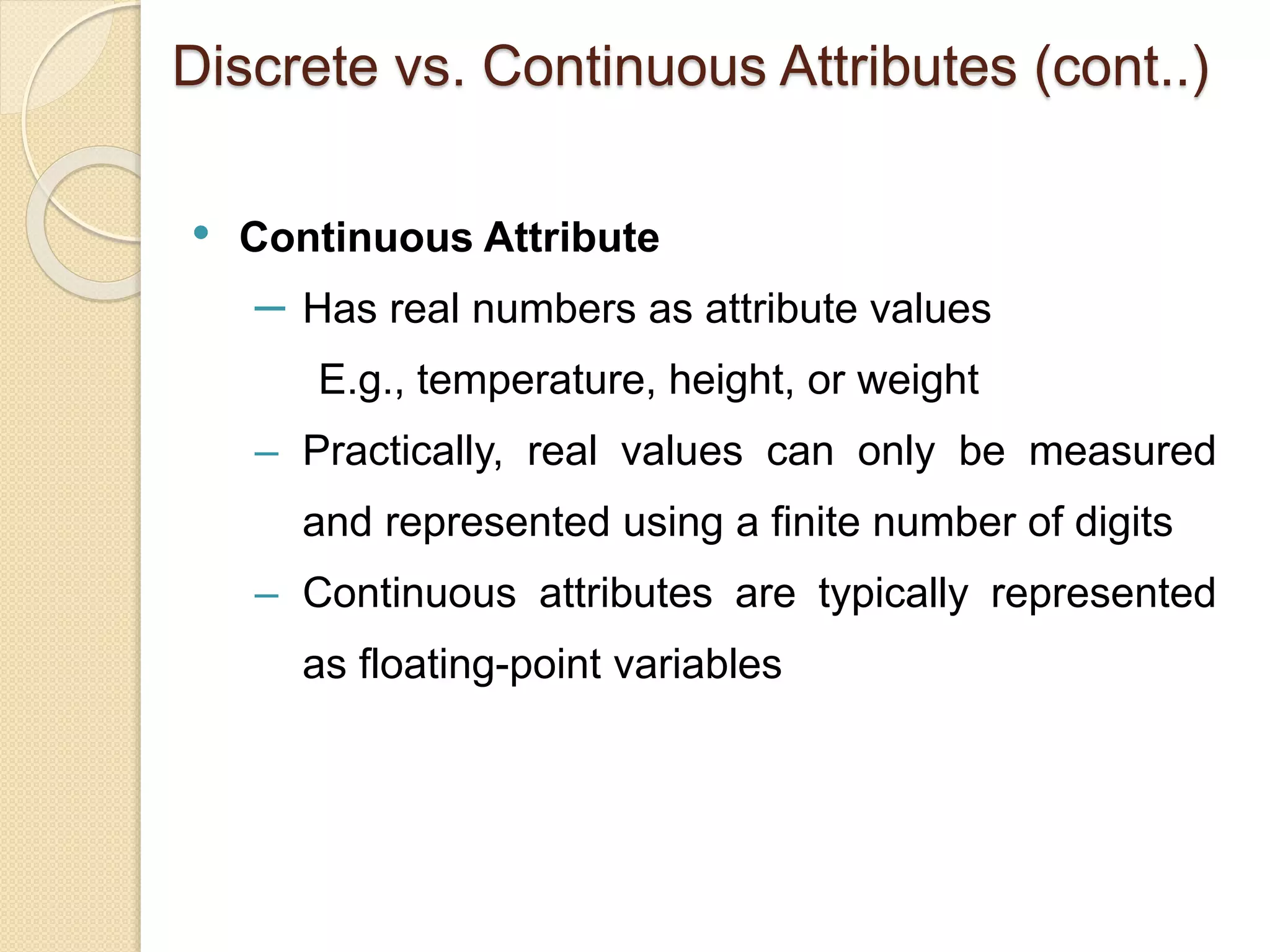 • Continuous Attribute
‒ Has real numbers as attribute values
E.g., temperature, height, or weight
‒ Practically, real values can only be measured
and represented using a finite number of digits
‒ Continuous attributes are typically represented
as floating-point variables
Discrete vs. Continuous Attributes (cont..)
 
