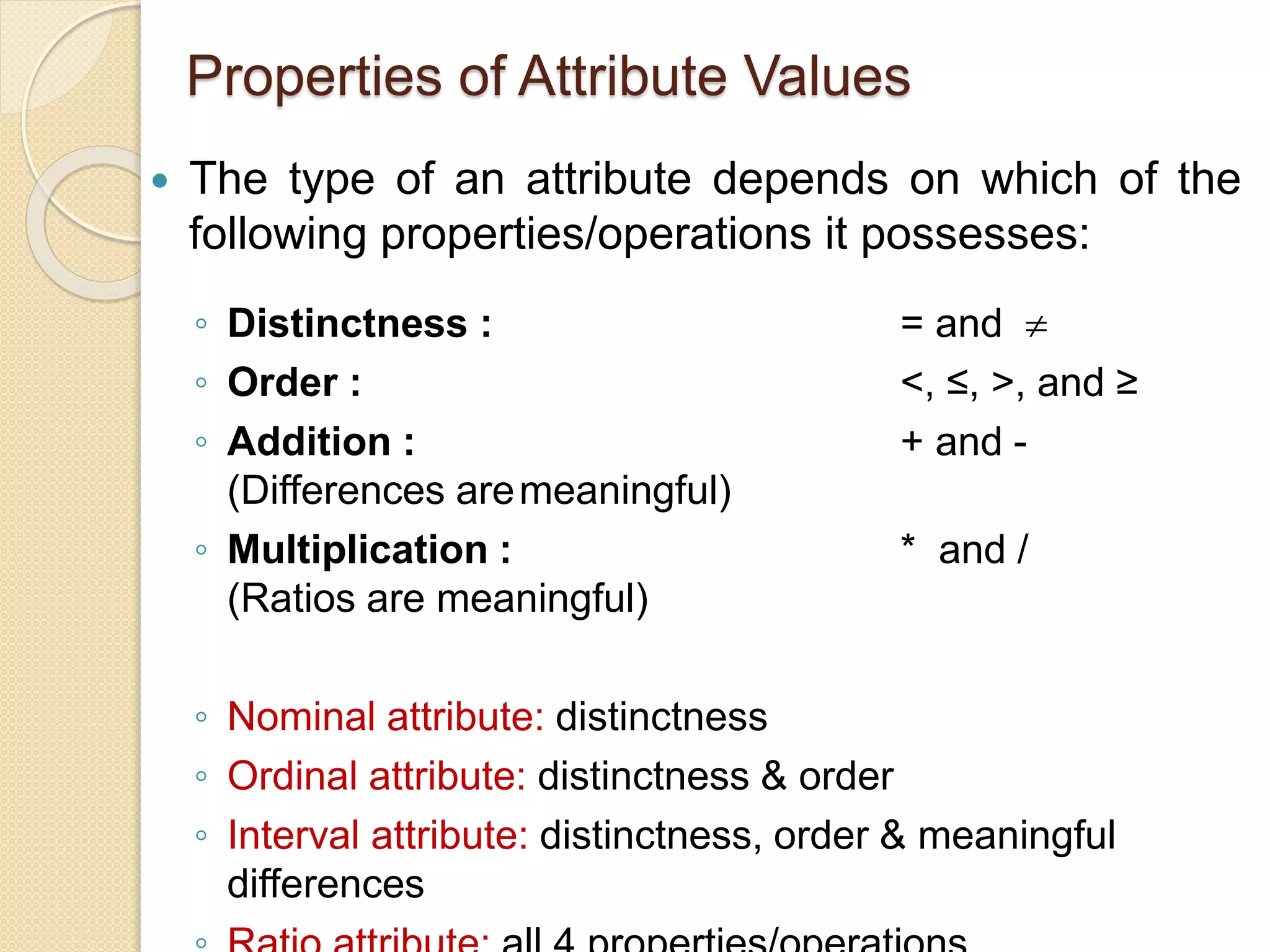 Properties of Attribute Values
 The type of an attribute depends on which of the
following properties/operations it possesses:
◦ Distinctness : = and 
◦ Order : <, ≤, >, and ≥
◦ Addition : + and -
(Differences aremeaningful)
◦ Multiplication : * and /
(Ratios are meaningful)
◦ Nominal attribute: distinctness
◦ Ordinal attribute: distinctness & order
◦ Interval attribute: distinctness, order & meaningful
differences
 