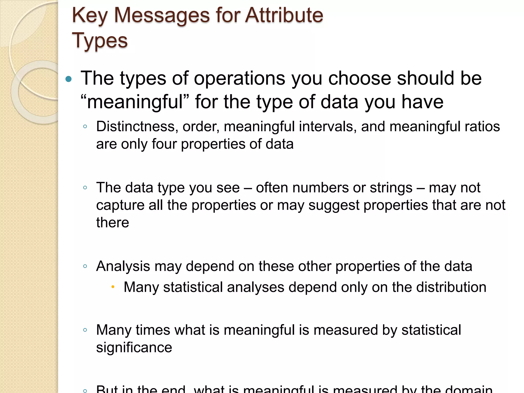 Key Messages for Attribute
Types
 The types of operations you choose should be
“meaningful” for the type of data you have
◦ Distinctness, order, meaningful intervals, and meaningful ratios
are only four properties of data
◦ The data type you see – often numbers or strings – may not
capture all the properties or may suggest properties that are not
there
◦ Analysis may depend on these other properties of the data
 Many statistical analyses depend only on the distribution
◦ Many times what is meaningful is measured by statistical
significance
 