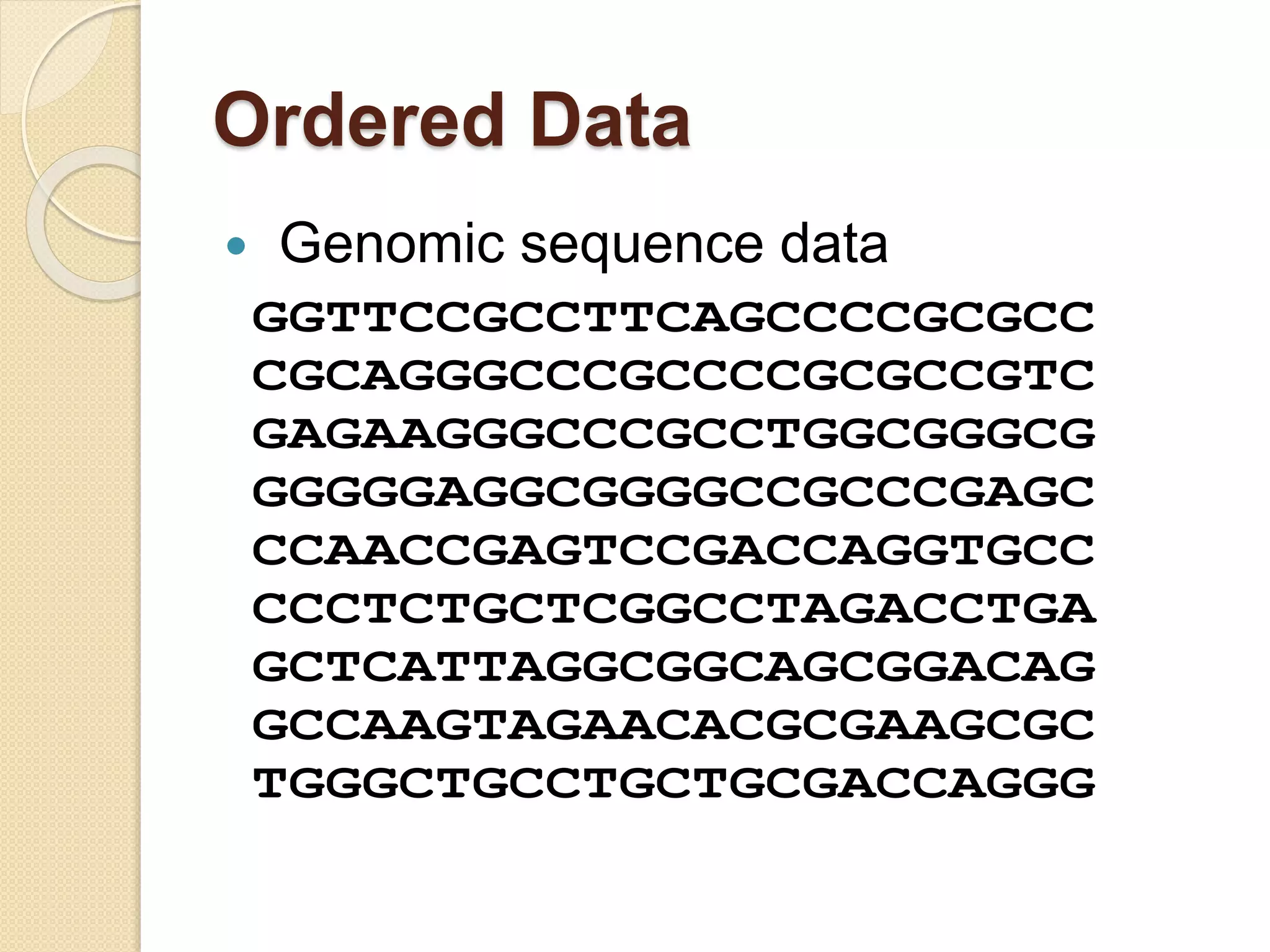Ordered Data
 Genomic sequence data
GGTTCCGCCTTCAGCCCCGCGCC
CGCAGGGCCCGCCCCGCGCCGTC
GAGAAGGGCCCGCCTGGCGGGCG
GGGGGAGGCGGGGCCGCCCGAGC
CCAACCGAGTCCGACCAGGTGCC
CCCTCTGCTCGGCCTAGACCTGA
GCTCATTAGGCGGCAGCGGACAG
GCCAAGTAGAACACGCGAAGCGC
TGGGCTGCCTGCTGCGACCAGGG
 