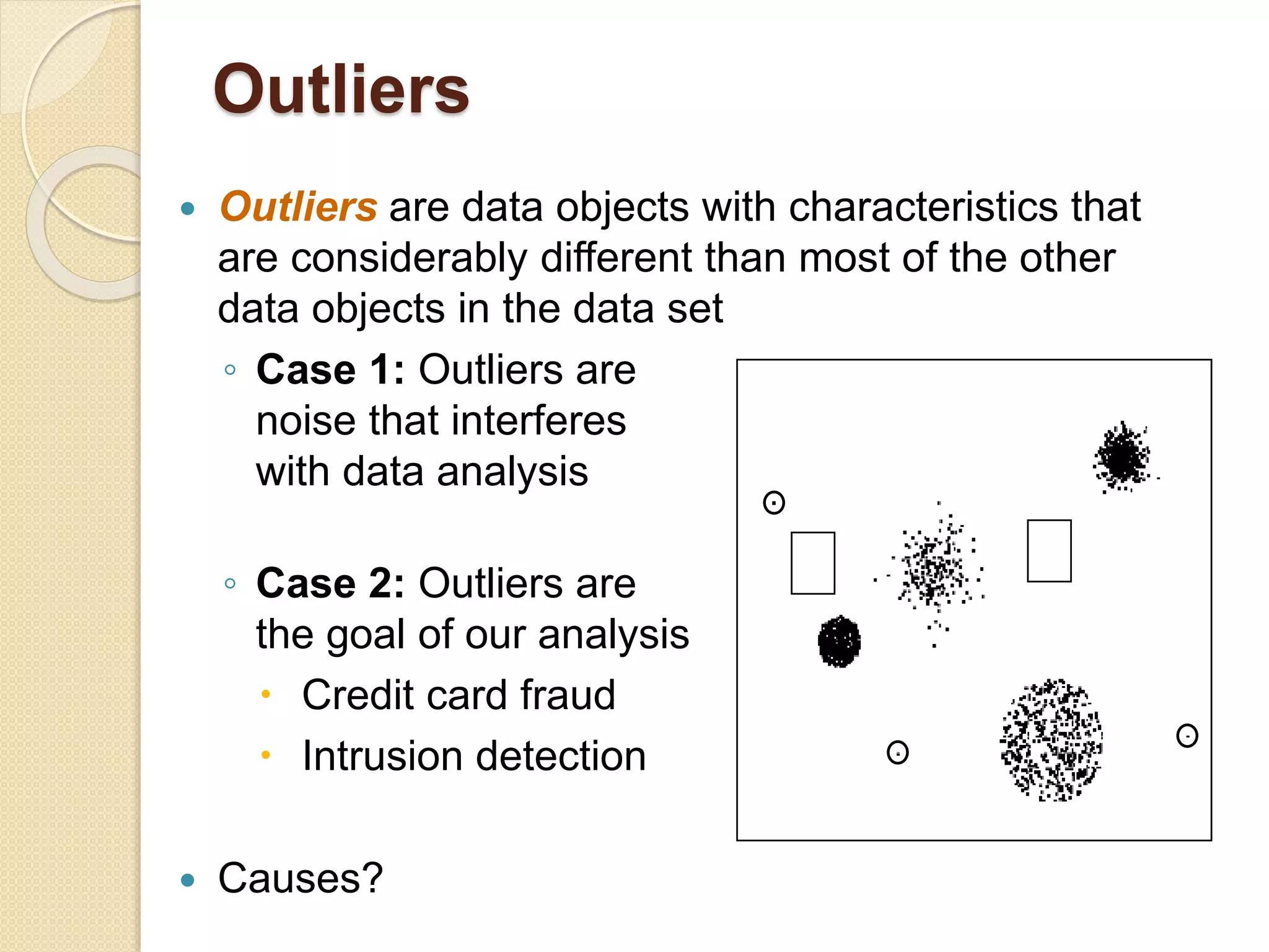  Outliers are data objects with characteristics that
are considerably different than most of the other
data objects in the data set
◦ Case 1: Outliers are
noise that interferes
with data analysis
◦ Case 2: Outliers are
the goal of our analysis
 Credit card fraud
 Intrusion detection
 Causes?
Outliers
 