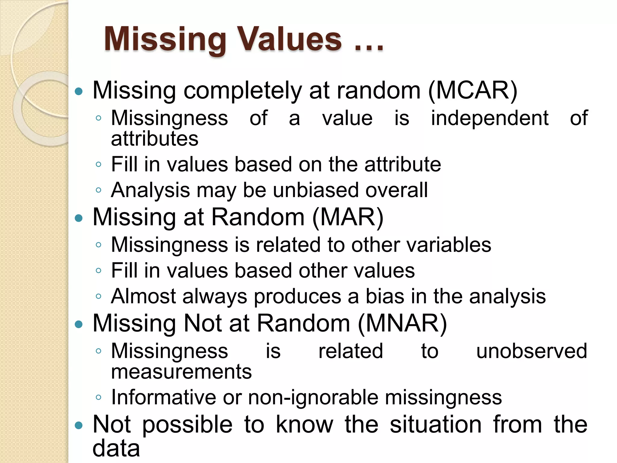 Missing Values …
 Missing completely at random (MCAR)
◦ Missingness of a value is independent of
attributes
◦ Fill in values based on the attribute
◦ Analysis may be unbiased overall
 Missing at Random (MAR)
◦ Missingness is related to other variables
◦ Fill in values based other values
◦ Almost always produces a bias in the analysis
 Missing Not at Random (MNAR)
◦ Missingness is related to unobserved
measurements
◦ Informative or non-ignorable missingness
 Not possible to know the situation from the
data
 