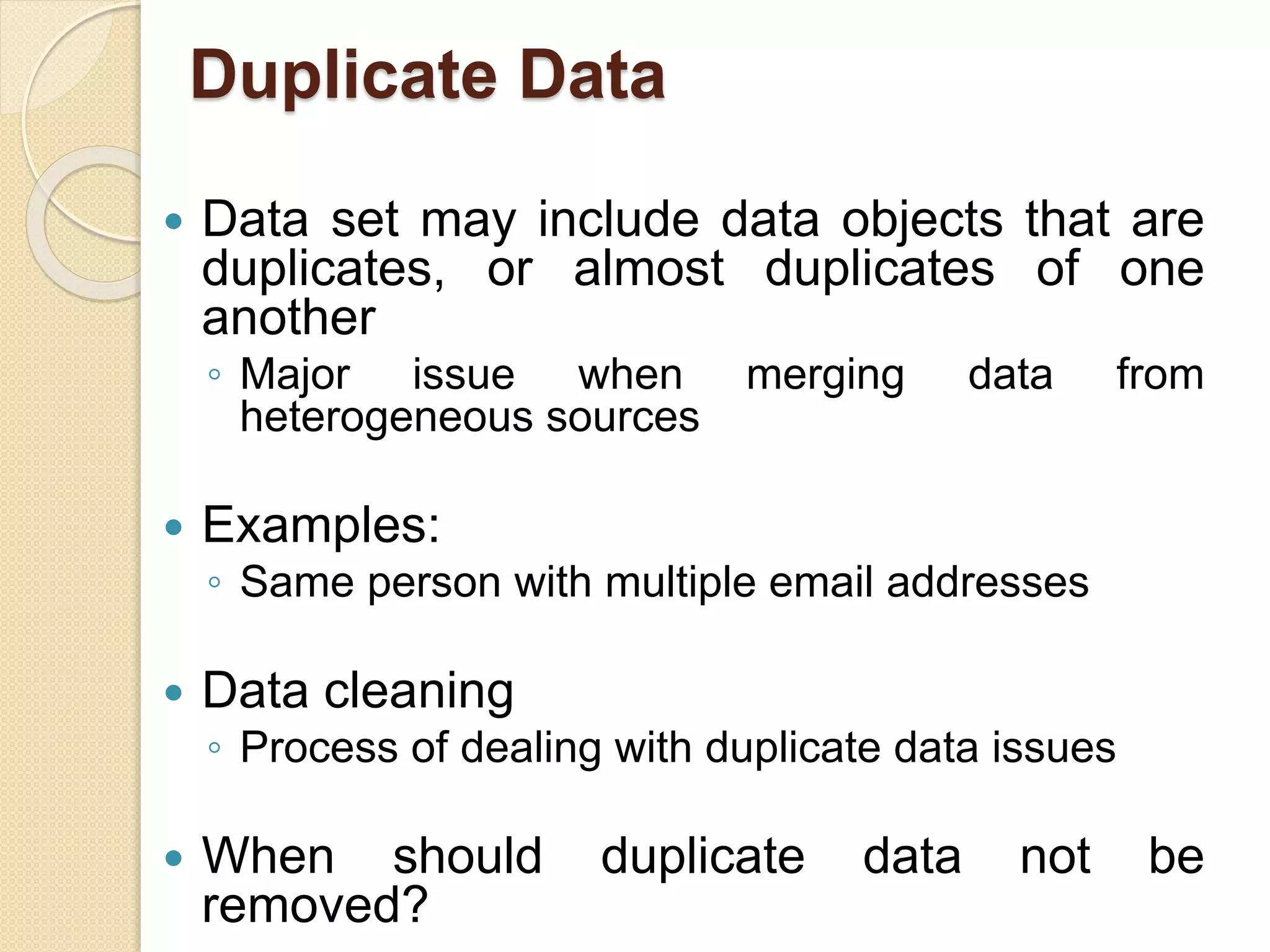 Duplicate Data
 Data set may include data objects that are
duplicates, or almost duplicates of one
another
◦ Major issue when merging data from
heterogeneous sources
 Examples:
◦ Same person with multiple email addresses
 Data cleaning
◦ Process of dealing with duplicate data issues
 When should duplicate data not be
removed?
 