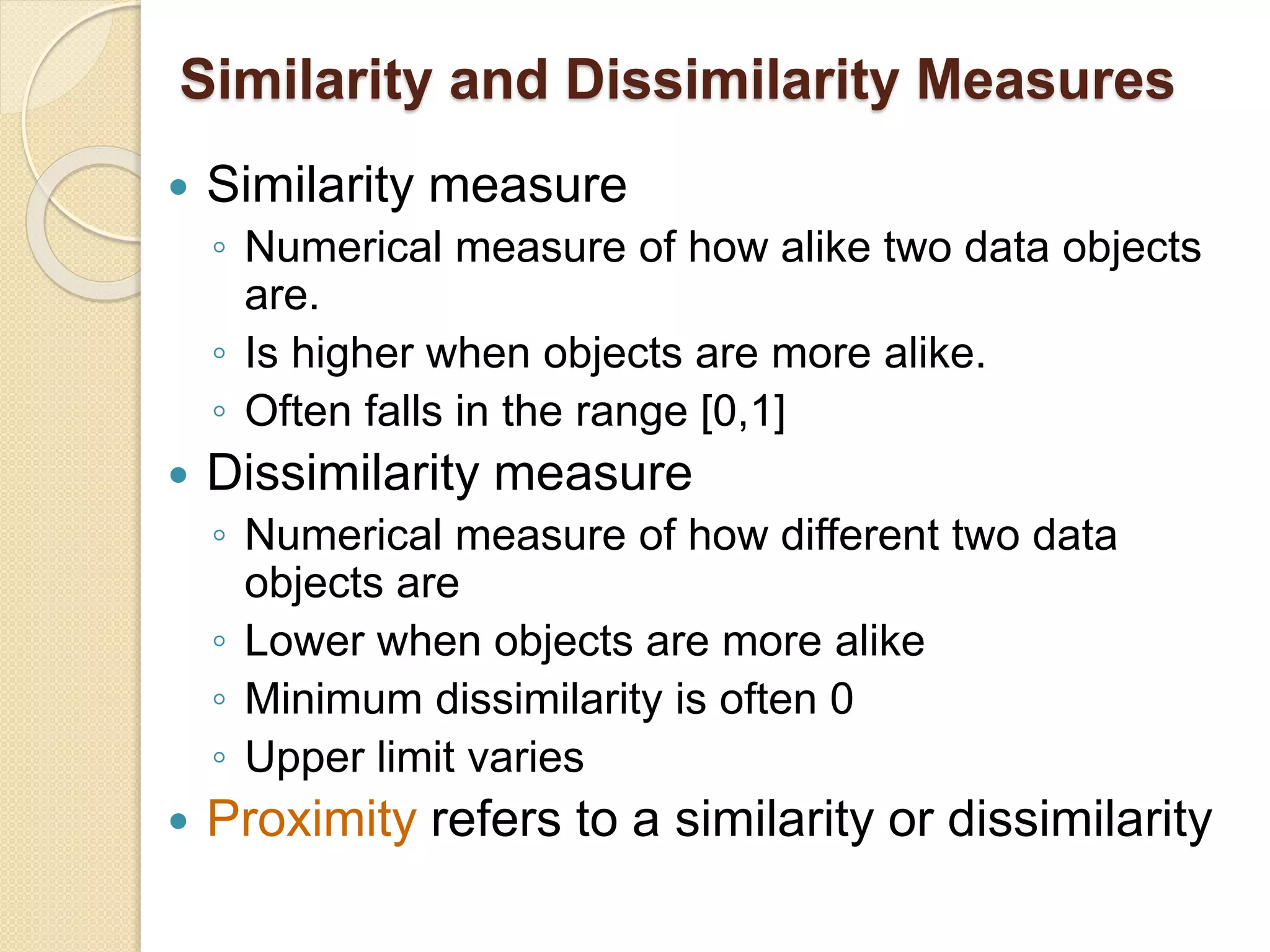 Similarity and Dissimilarity Measures
 Similarity measure
◦ Numerical measure of how alike two data objects
are.
◦ Is higher when objects are more alike.
◦ Often falls in the range [0,1]
 Dissimilarity measure
◦ Numerical measure of how different two data
objects are
◦ Lower when objects are more alike
◦ Minimum dissimilarity is often 0
◦ Upper limit varies
 Proximity refers to a similarity or dissimilarity
 
