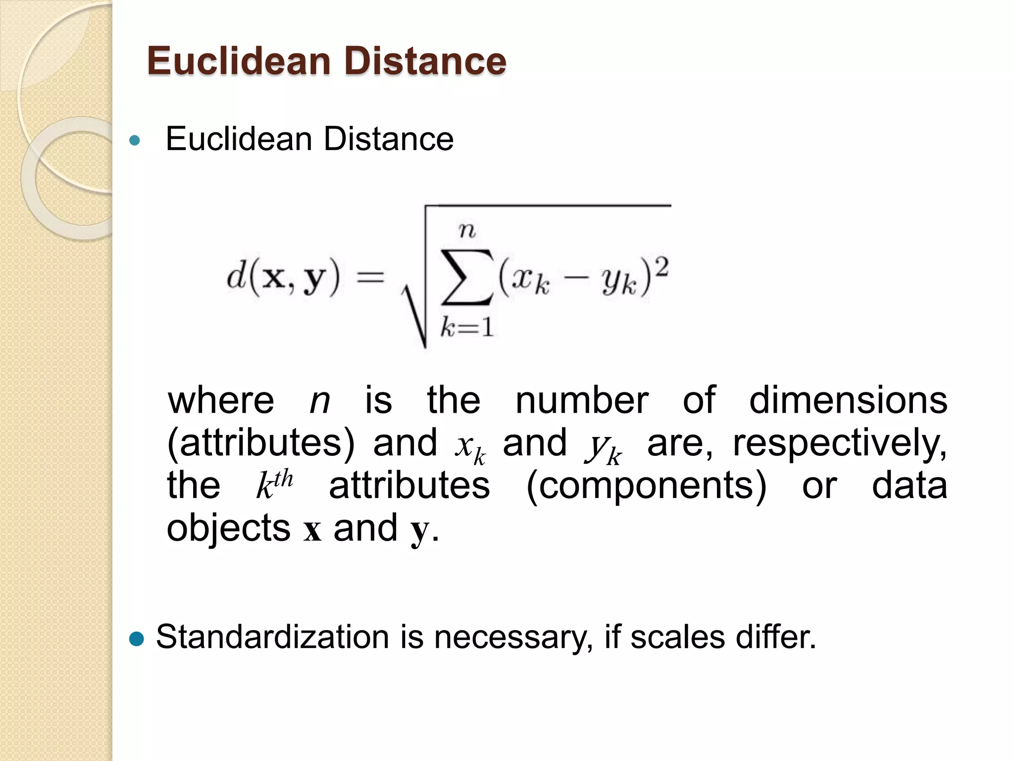 Euclidean Distance
 Euclidean Distance
where n is the number of dimensions
(attributes) and xk and yk are, respectively,
the kth attributes (components) or data
objects x and y.
 Standardization is necessary, if scales differ.
 