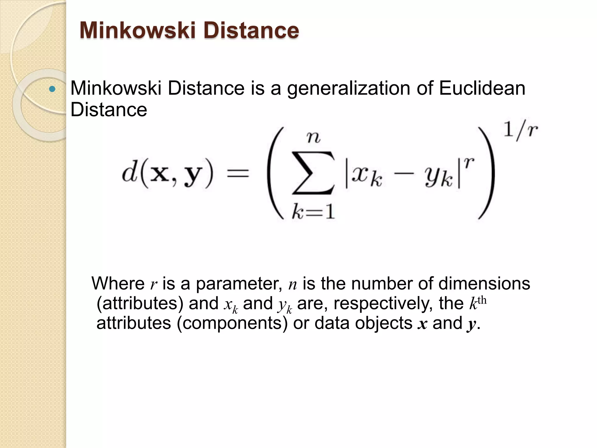 Minkowski Distance
 Minkowski Distance is a generalization of Euclidean
Distance
Where r is a parameter, n is the number of dimensions
(attributes) and xk and yk are, respectively, the kth
attributes (components) or data objects x and y.
 