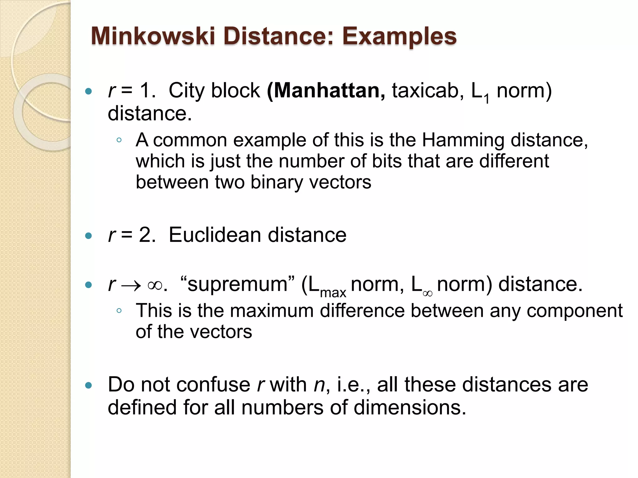 Minkowski Distance: Examples
 r = 1. City block (Manhattan, taxicab, L1 norm)
distance.
◦ A common example of this is the Hamming distance,
which is just the number of bits that are different
between two binary vectors
 r = 2. Euclidean distance
 r  . “supremum” (Lmax norm, L norm) distance.
◦ This is the maximum difference between any component
of the vectors
 Do not confuse r with n, i.e., all these distances are
defined for all numbers of dimensions.
 