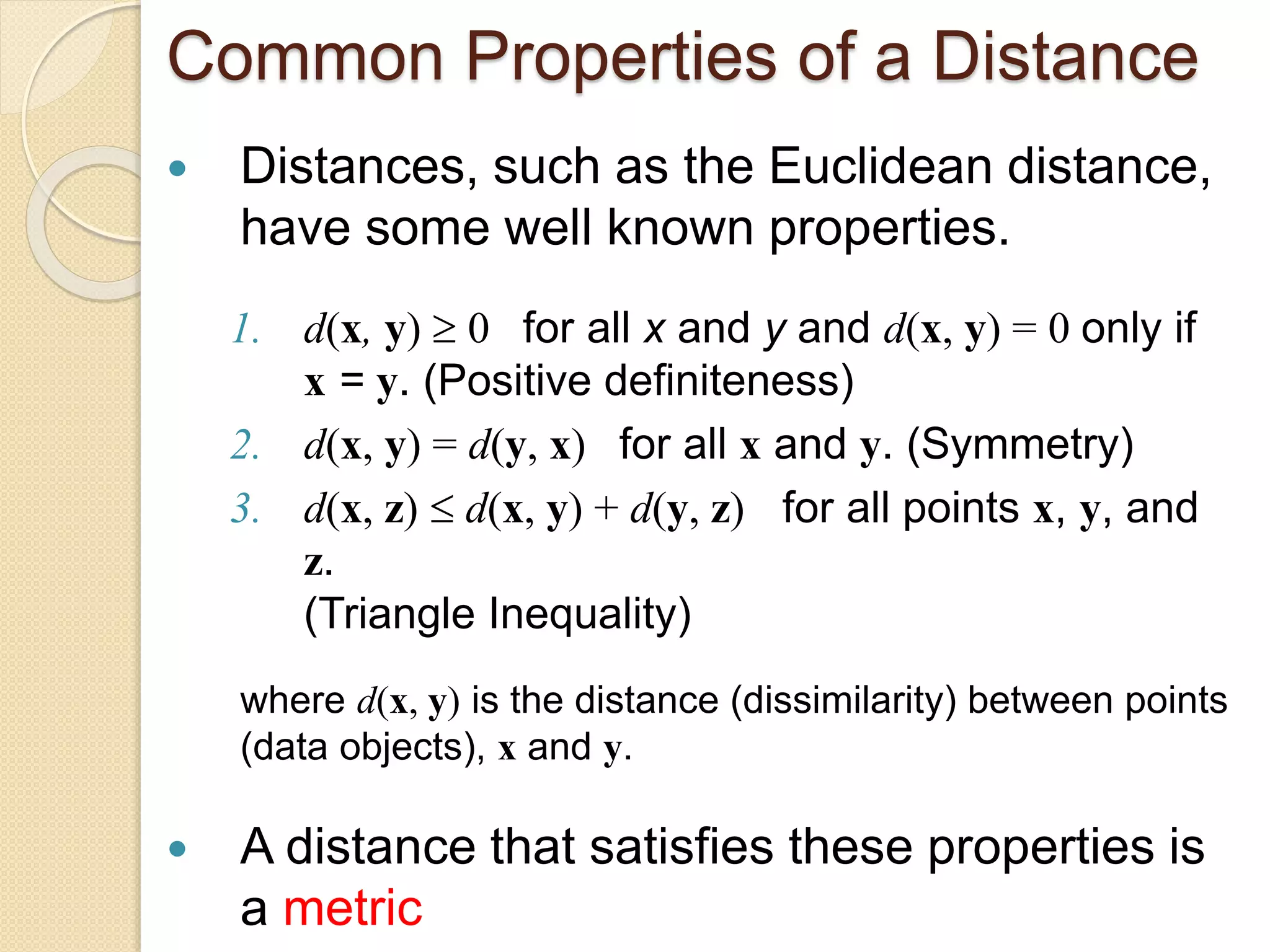 Common Properties of a Distance
 Distances, such as the Euclidean distance,
have some well known properties.
1. d(x, y)  0 for all x and y and d(x, y) = 0 only if
x = y. (Positive definiteness)
2. d(x, y) = d(y, x) for all x and y. (Symmetry)
3. d(x, z)  d(x, y) + d(y, z) for all points x, y, and
z.
(Triangle Inequality)
where d(x, y) is the distance (dissimilarity) between points
(data objects), x and y.
 A distance that satisfies these properties is
a metric
 