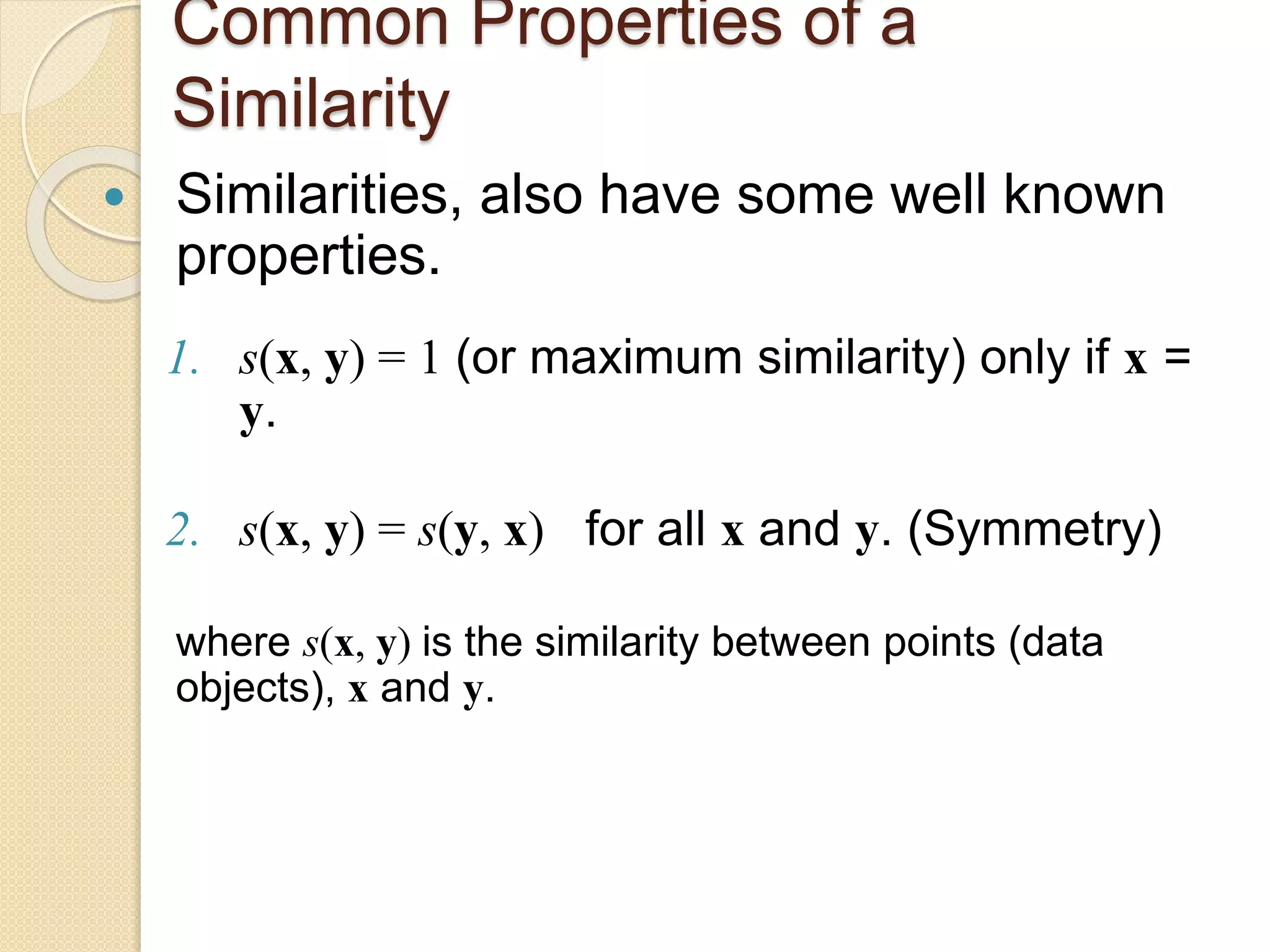 Common Properties of a
Similarity
 Similarities, also have some well known
properties.
1. s(x, y) = 1 (or maximum similarity) only if x =
y.
2. s(x, y) = s(y, x) for all x and y. (Symmetry)
where s(x, y) is the similarity between points (data
objects), x and y.
 