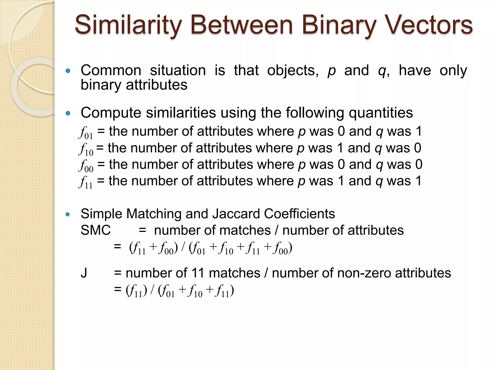 Similarity Between Binary Vectors
 Common situation is that objects, p and q, have only
binary attributes
 Compute similarities using the following quantities
f01 = the number of attributes where p was 0 and q was 1
f10 = the number of attributes where p was 1 and q was 0
f00 = the number of attributes where p was 0 and q was 0
f11 = the number of attributes where p was 1 and q was 1
 Simple Matching and Jaccard Coefficients
SMC = number of matches / number of attributes
= (f11 + f00) / (f01 + f10 + f11 + f00)
J = number of 11 matches / number of non-zero attributes
= (f11) / (f01 + f10 + f11)
 