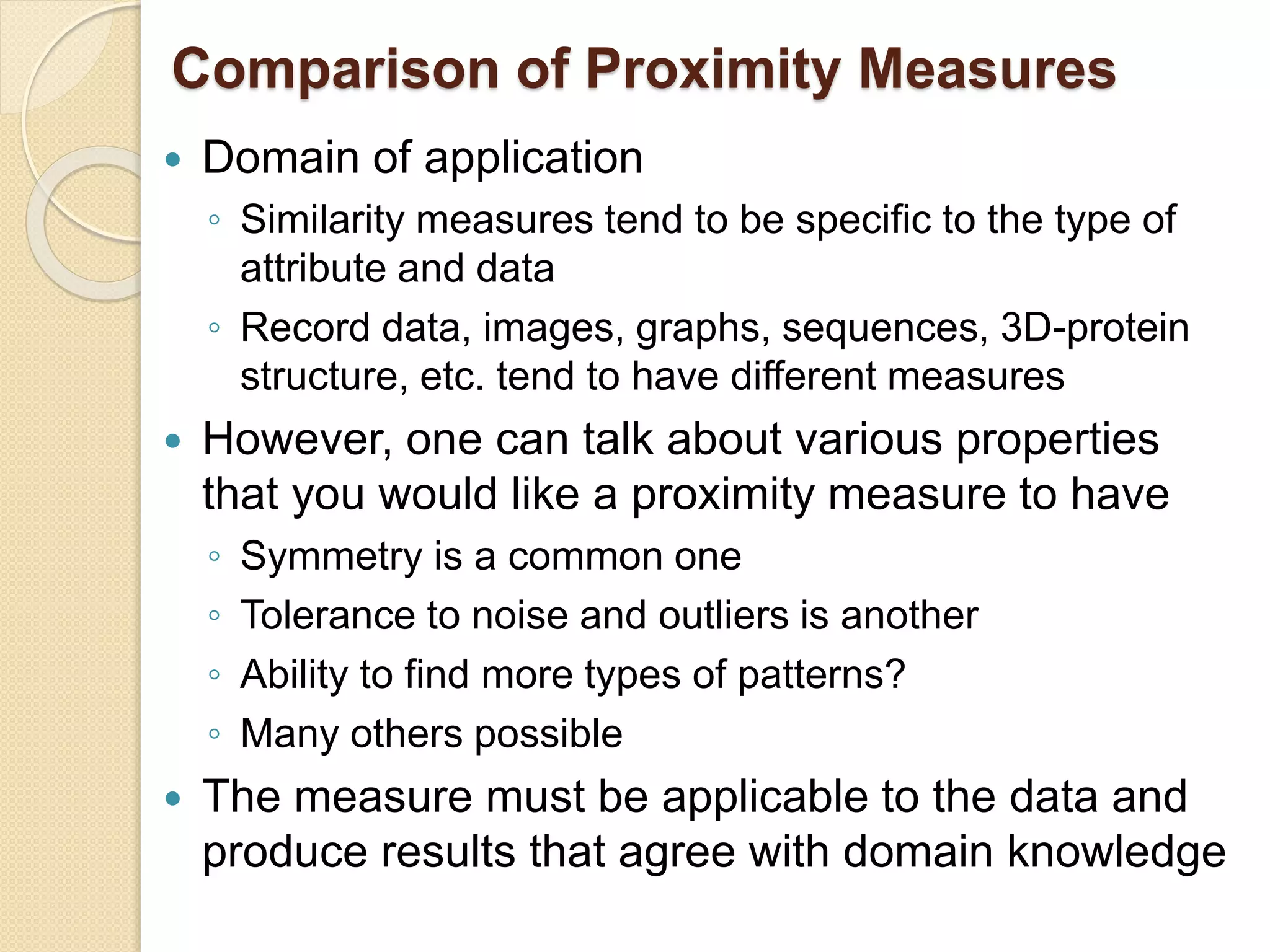Comparison of Proximity Measures
 Domain of application
◦ Similarity measures tend to be specific to the type of
attribute and data
◦ Record data, images, graphs, sequences, 3D-protein
structure, etc. tend to have different measures
 However, one can talk about various properties
that you would like a proximity measure to have
◦ Symmetry is a common one
◦ Tolerance to noise and outliers is another
◦ Ability to find more types of patterns?
◦ Many others possible
 The measure must be applicable to the data and
produce results that agree with domain knowledge
 