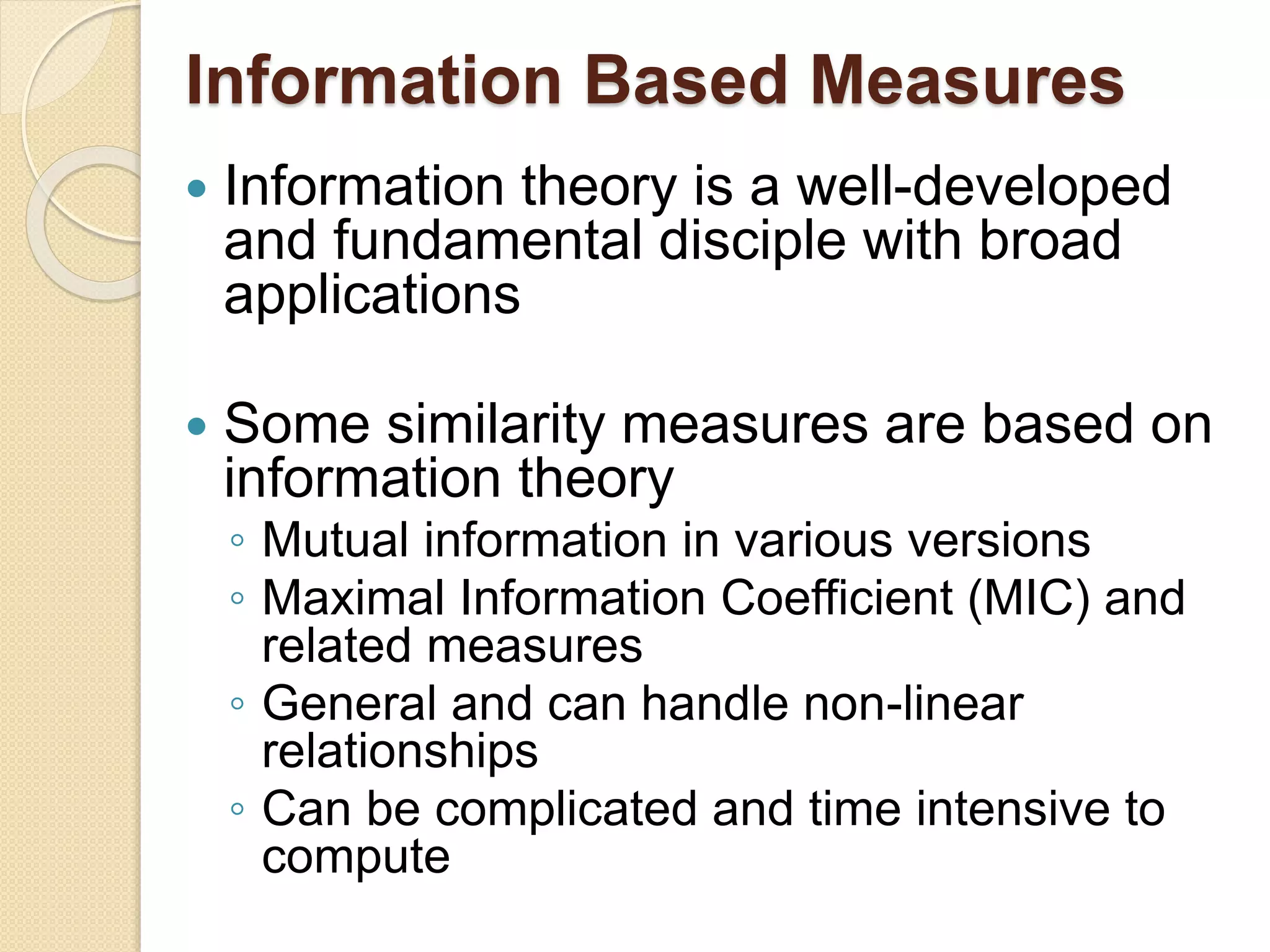 Information Based Measures
 Information theory is a well-developed
and fundamental disciple with broad
applications
 Some similarity measures are based on
information theory
◦ Mutual information in various versions
◦ Maximal Information Coefficient (MIC) and
related measures
◦ General and can handle non-linear
relationships
◦ Can be complicated and time intensive to
compute
 