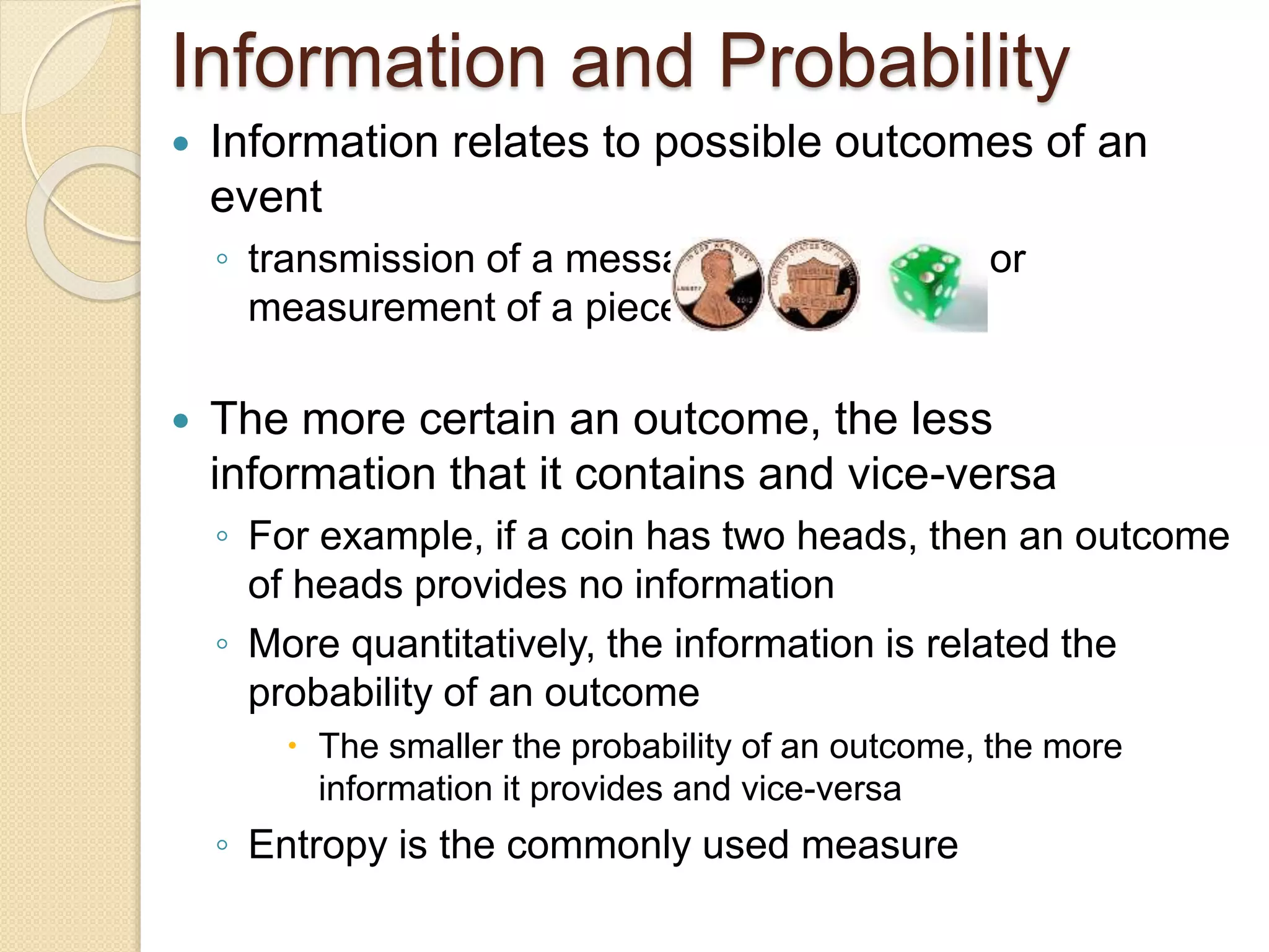 Information and Probability
 Information relates to possible outcomes of an
event
◦ transmission of a message, flip of a coin, or
measurement of a piece of data
 The more certain an outcome, the less
information that it contains and vice-versa
◦ For example, if a coin has two heads, then an outcome
of heads provides no information
◦ More quantitatively, the information is related the
probability of an outcome
 The smaller the probability of an outcome, the more
information it provides and vice-versa
◦ Entropy is the commonly used measure
 