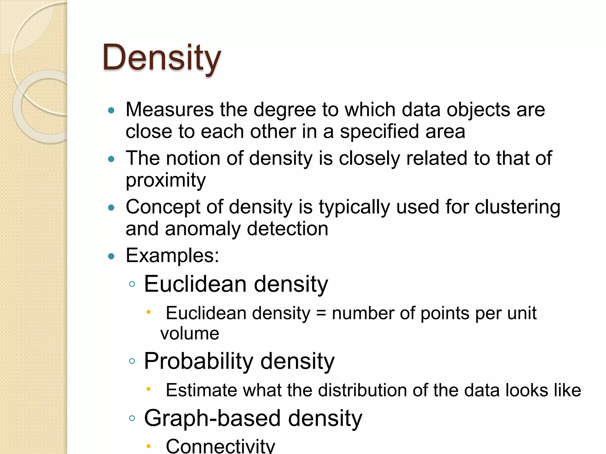 Density
 Measures the degree to which data objects are
close to each other in a specified area
 The notion of density is closely related to that of
proximity
 Concept of density is typically used for clustering
and anomaly detection
 Examples:
◦ Euclidean density
 Euclidean density = number of points per unit
volume
◦ Probability density
 Estimate what the distribution of the data looks like
◦ Graph-based density
 Connectivity
 