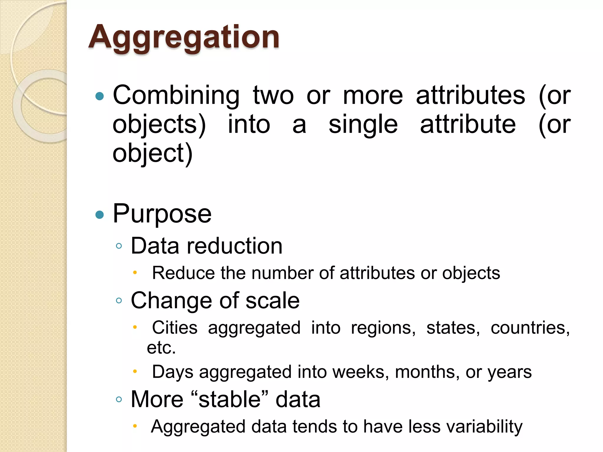Aggregation
 Combining two or more attributes (or
objects) into a single attribute (or
object)
 Purpose
◦ Data reduction
 Reduce the number of attributes or objects
◦ Change of scale
 Cities aggregated into regions, states, countries,
etc.
 Days aggregated into weeks, months, or years
◦ More “stable” data
 Aggregated data tends to have less variability
 