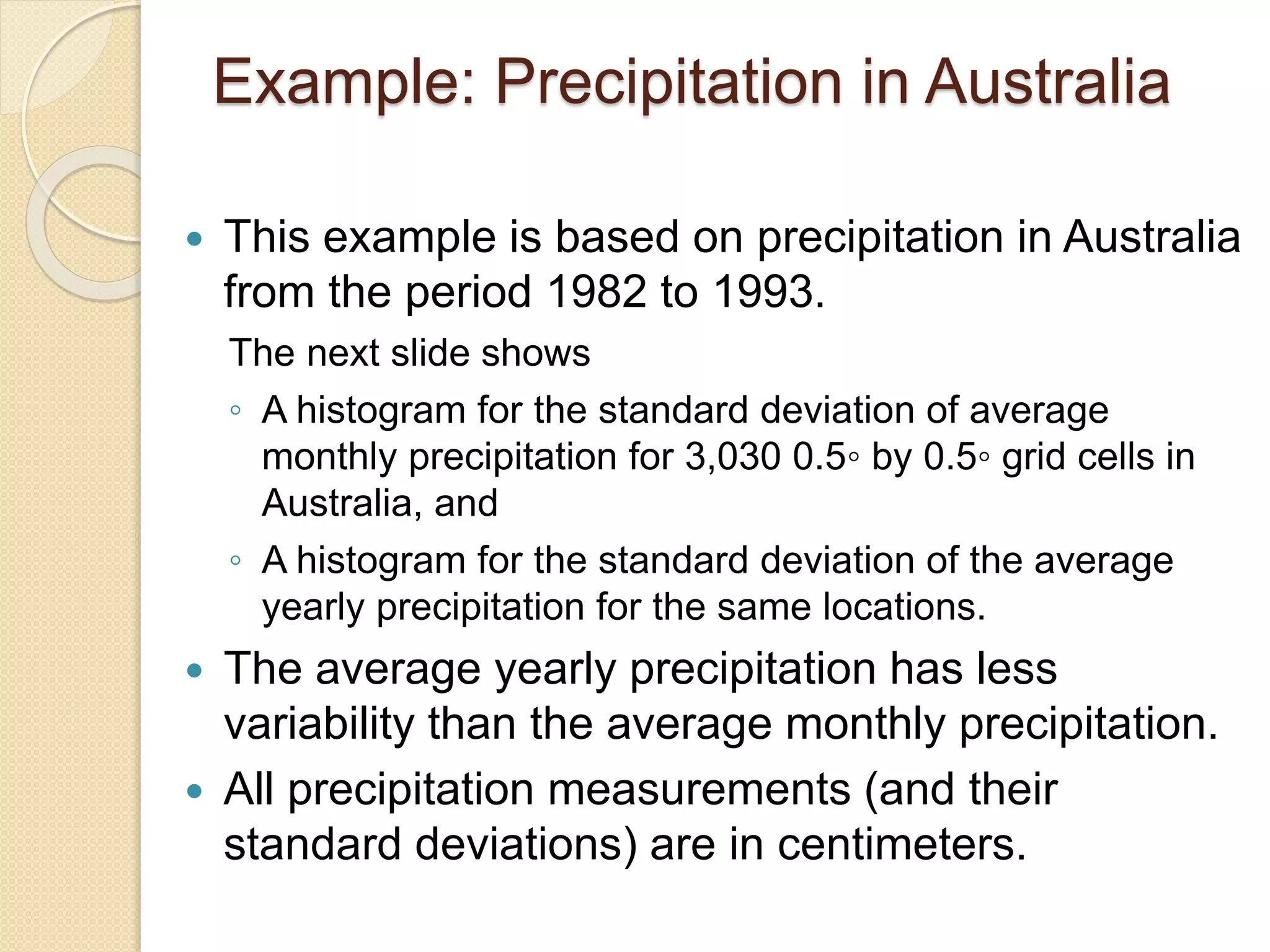 Example: Precipitation in Australia
 This example is based on precipitation in Australia
from the period 1982 to 1993.
The next slide shows
◦ A histogram for the standard deviation of average
monthly precipitation for 3,030 0.5◦ by 0.5◦ grid cells in
Australia, and
◦ A histogram for the standard deviation of the average
yearly precipitation for the same locations.
 The average yearly precipitation has less
variability than the average monthly precipitation.
 All precipitation measurements (and their
standard deviations) are in centimeters.
 