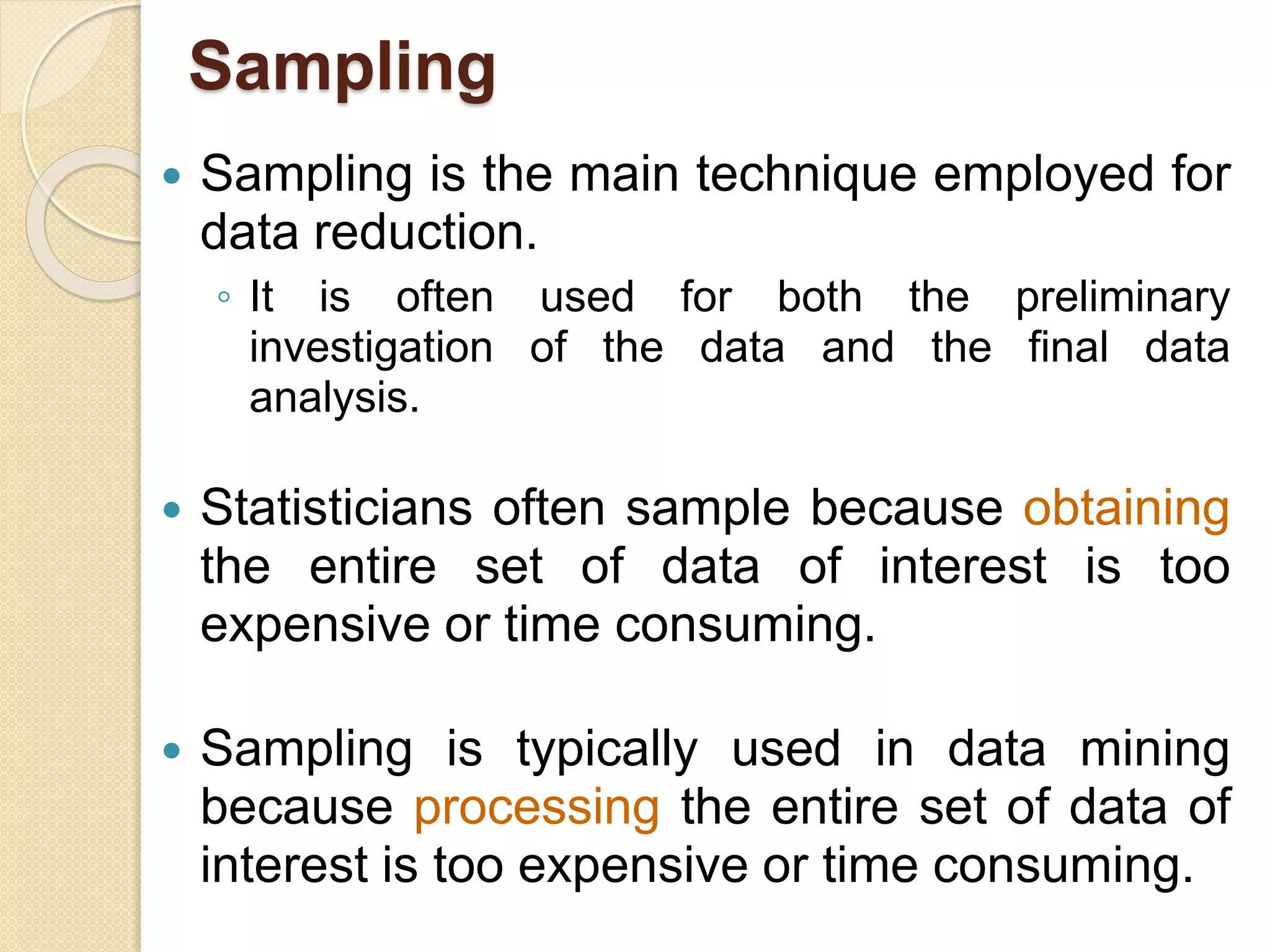 Sampling
 Sampling is the main technique employed for
data reduction.
◦ It is often used for both the preliminary
investigation of the data and the final data
analysis.
 Statisticians often sample because obtaining
the entire set of data of interest is too
expensive or time consuming.
 Sampling is typically used in data mining
because processing the entire set of data of
interest is too expensive or time consuming.
 
