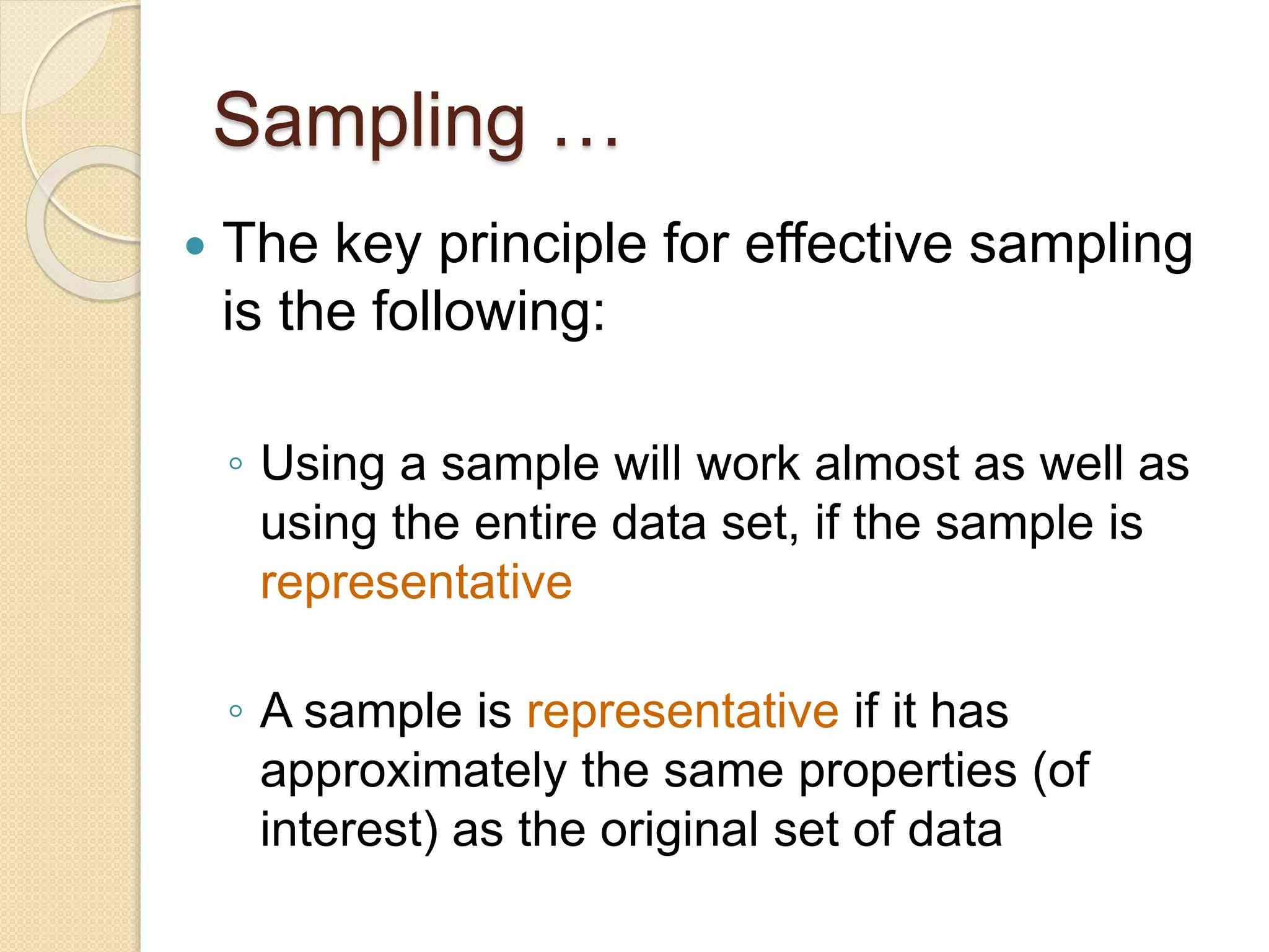 Sampling …
 The key principle for effective sampling
is the following:
◦ Using a sample will work almost as well as
using the entire data set, if the sample is
representative
◦ A sample is representative if it has
approximately the same properties (of
interest) as the original set of data
 